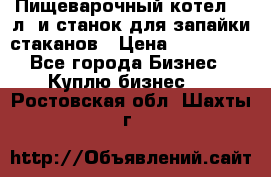 Пищеварочный котел 25 л. и станок для запайки стаканов › Цена ­ 250 000 - Все города Бизнес » Куплю бизнес   . Ростовская обл.,Шахты г.